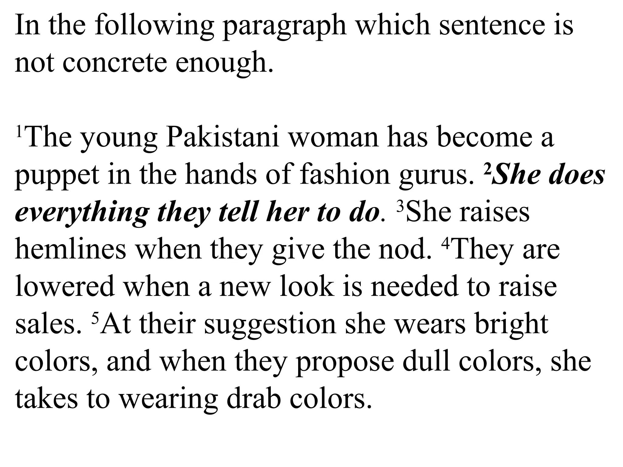In the following paragraph which sentence is
not concrete enough.
1
The young Pakistani woman has become a
puppet in the hands of fashion gurus. 2
She does
everything they tell her to do. 3
She raises
hemlines when they give the nod. 4
They are
lowered when a new look is needed to raise
sales. 5
At their suggestion she wears bright
colors, and when they propose dull colors, she
takes to wearing drab colors.
 