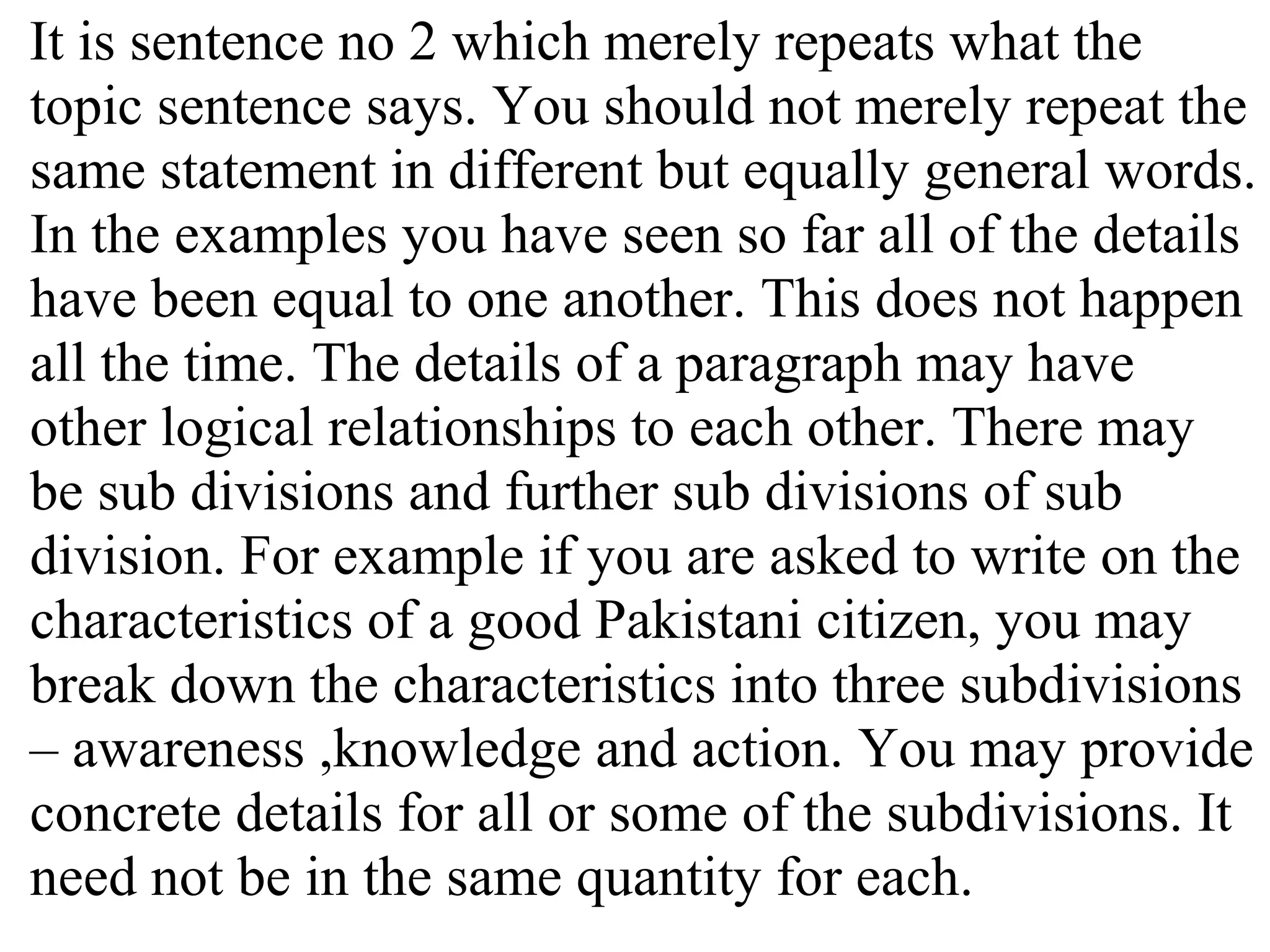 It is sentence no 2 which merely repeats what the
topic sentence says. You should not merely repeat the
same statement in different but equally general words.
In the examples you have seen so far all of the details
have been equal to one another. This does not happen
all the time. The details of a paragraph may have
other logical relationships to each other. There may
be sub divisions and further sub divisions of sub
division. For example if you are asked to write on the
characteristics of a good Pakistani citizen, you may
break down the characteristics into three subdivisions
– awareness ,knowledge and action. You may provide
concrete details for all or some of the subdivisions. It
need not be in the same quantity for each.
 