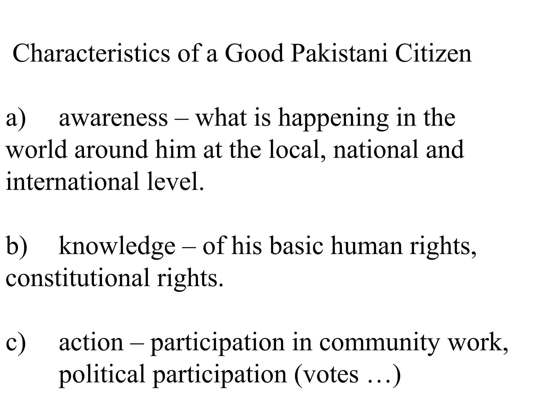 Characteristics of a Good Pakistani Citizen
a) awareness – what is happening in the
world around him at the local, national and
international level.
b) knowledge – of his basic human rights,
constitutional rights.
c) action – participation in community work,
political participation (votes …)
 