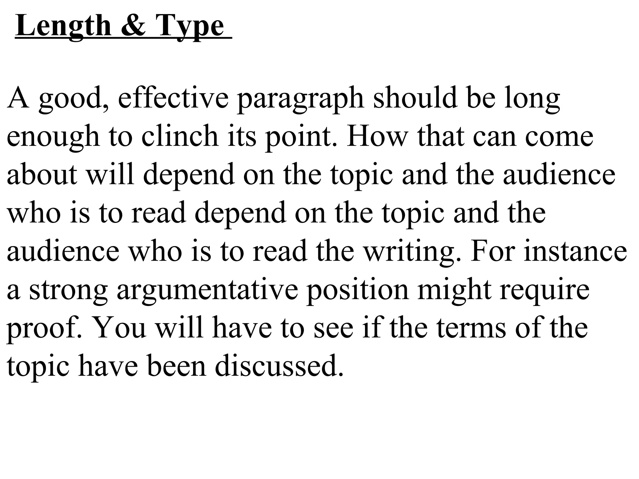 Length & Type
A good, effective paragraph should be long
enough to clinch its point. How that can come
about will depend on the topic and the audience
who is to read depend on the topic and the
audience who is to read the writing. For instance
a strong argumentative position might require
proof. You will have to see if the terms of the
topic have been discussed.
 