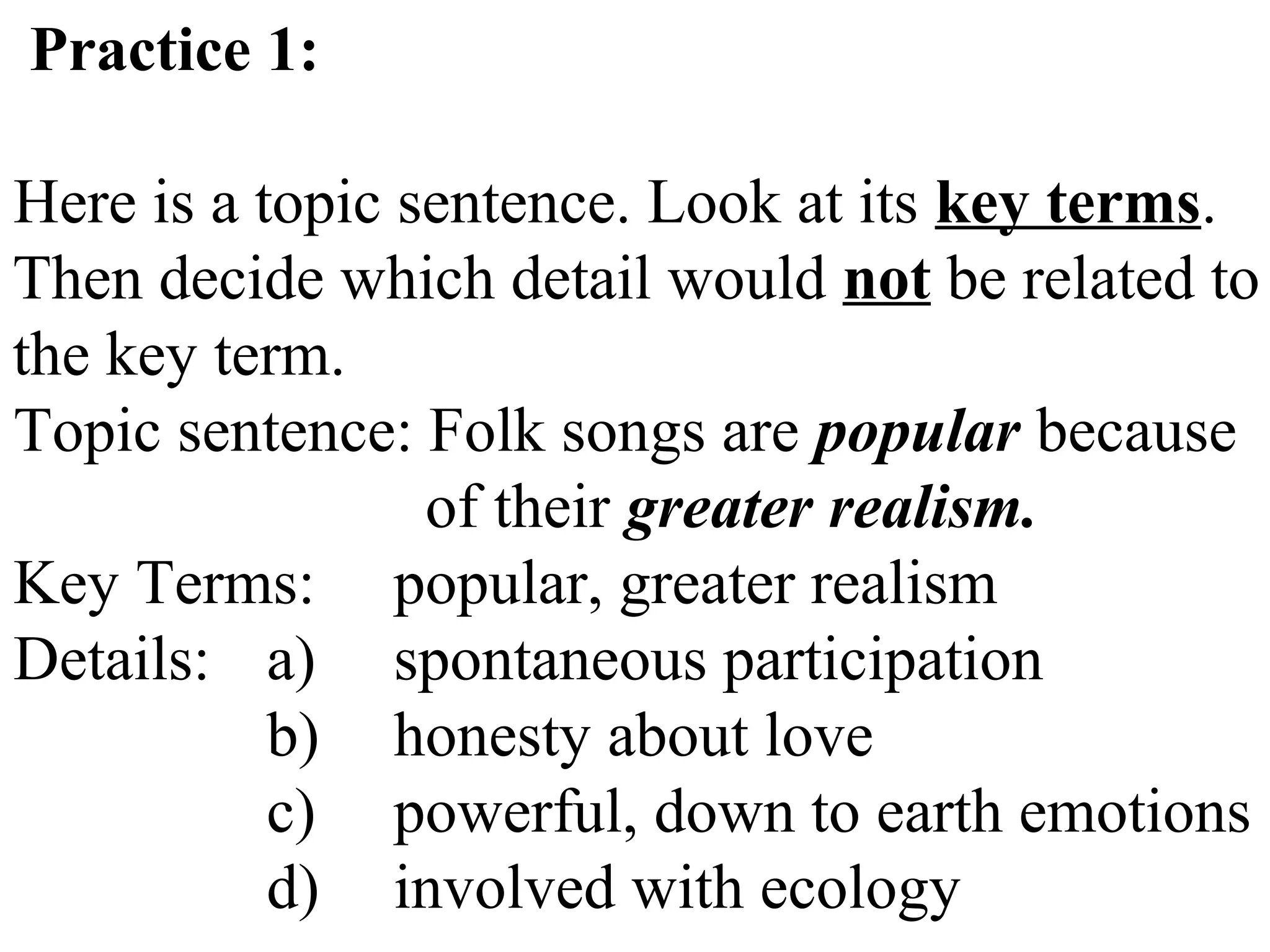 Practice 1:
Here is a topic sentence. Look at its key terms.
Then decide which detail would not be related to
the key term.
Topic sentence: Folk songs are popular because
of their greater realism.
Key Terms: popular, greater realism
Details: a) spontaneous participation
b) honesty about love
c) powerful, down to earth emotions
d) involved with ecology
 
