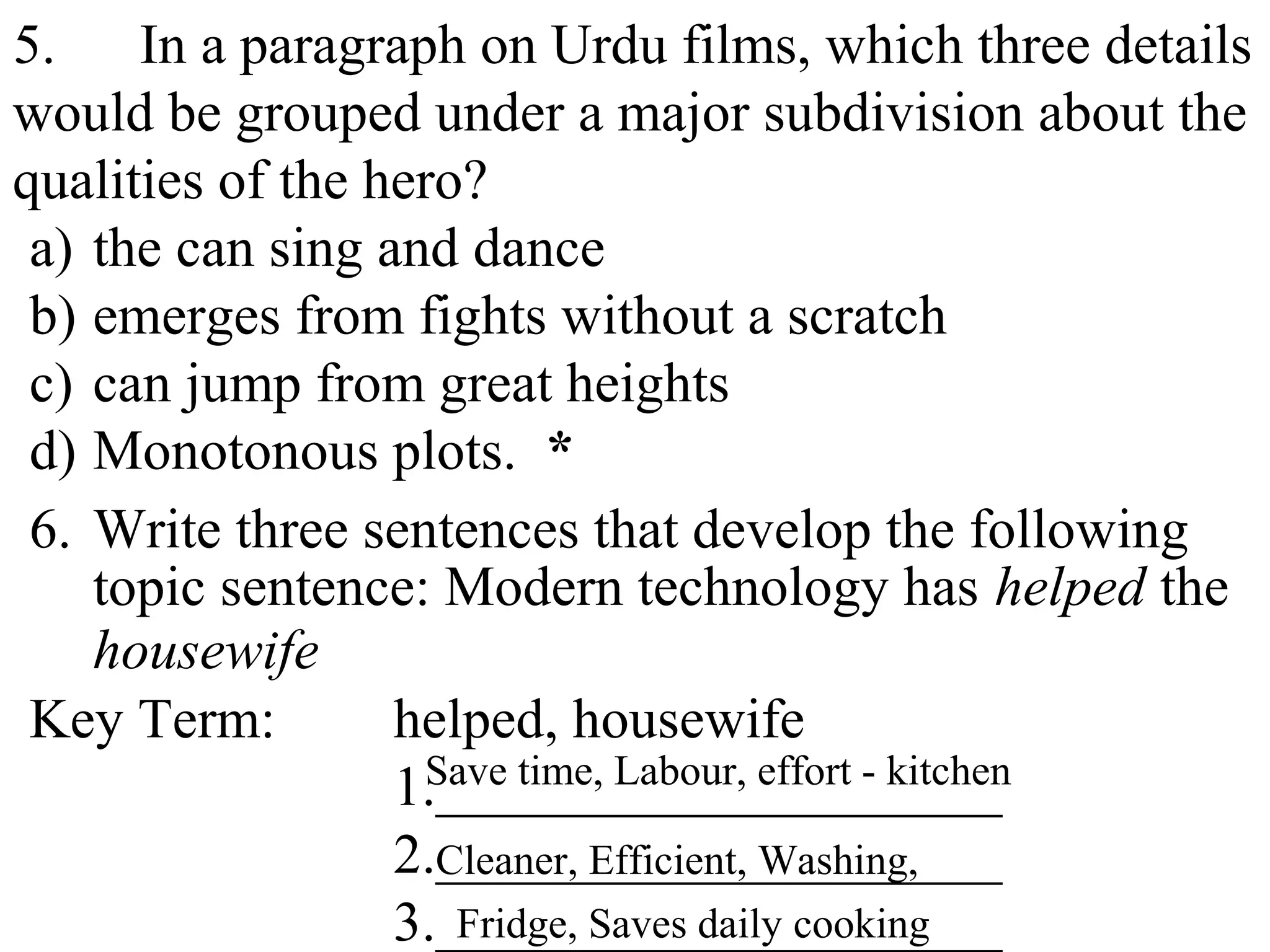 5. In a paragraph on Urdu films, which three details
would be grouped under a major subdivision about the
qualities of the hero?
a) the can sing and dance
b) emerges from fights without a scratch
c) can jump from great heights
d) Monotonous plots. *
6. Write three sentences that develop the following
topic sentence: Modern technology has helped the
housewife
Key Term: helped, housewife
1.____________________
2.____________________
3.____________________
Save time, Labour, effort - kitchen
Cleaner, Efficient, Washing,
Fridge, Saves daily cooking
 