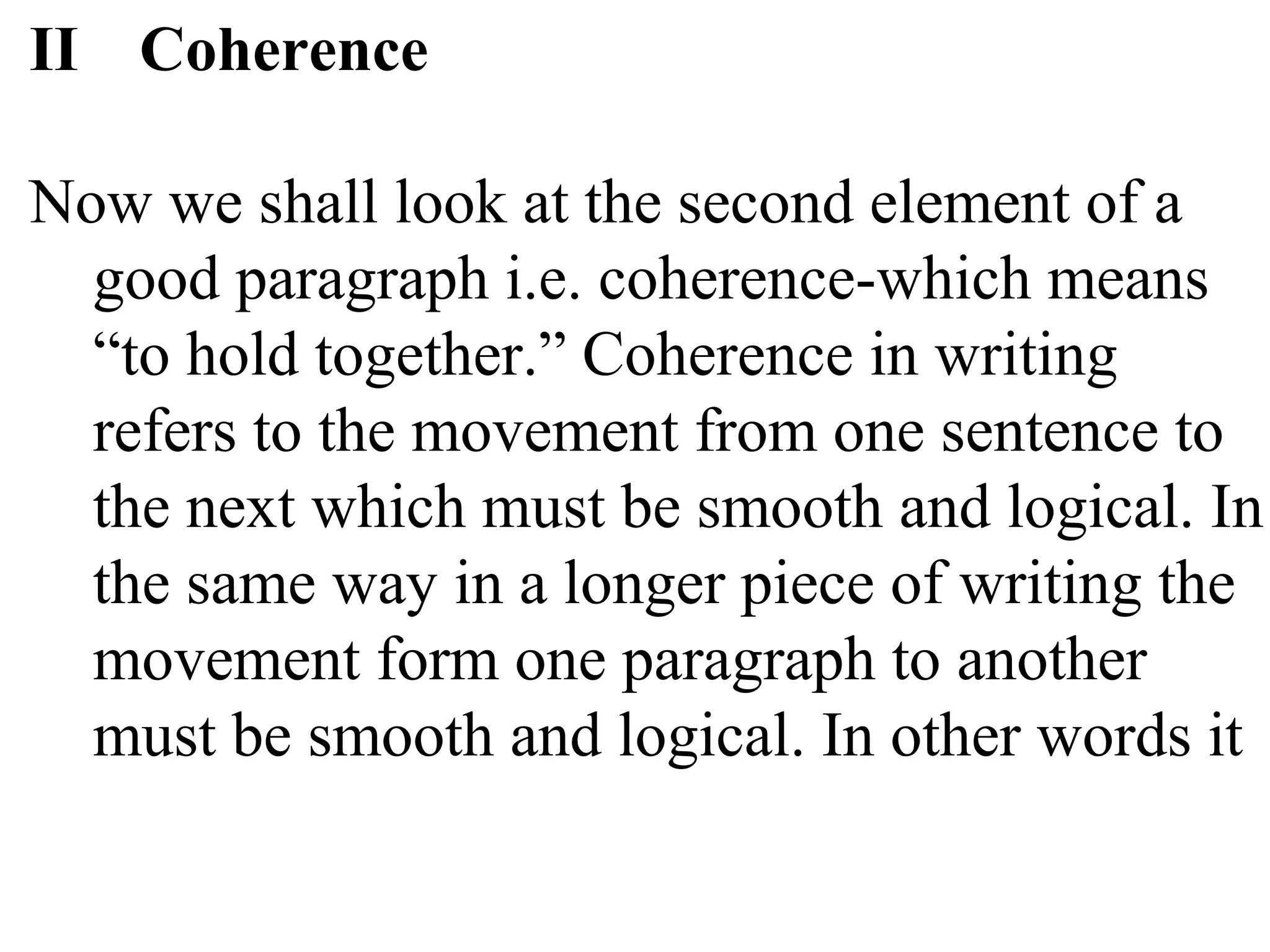 II Coherence
Now we shall look at the second element of a
good paragraph i.e. coherence-which means
“to hold together.” Coherence in writing
refers to the movement from one sentence to
the next which must be smooth and logical. In
the same way in a longer piece of writing the
movement form one paragraph to another
must be smooth and logical. In other words it
 