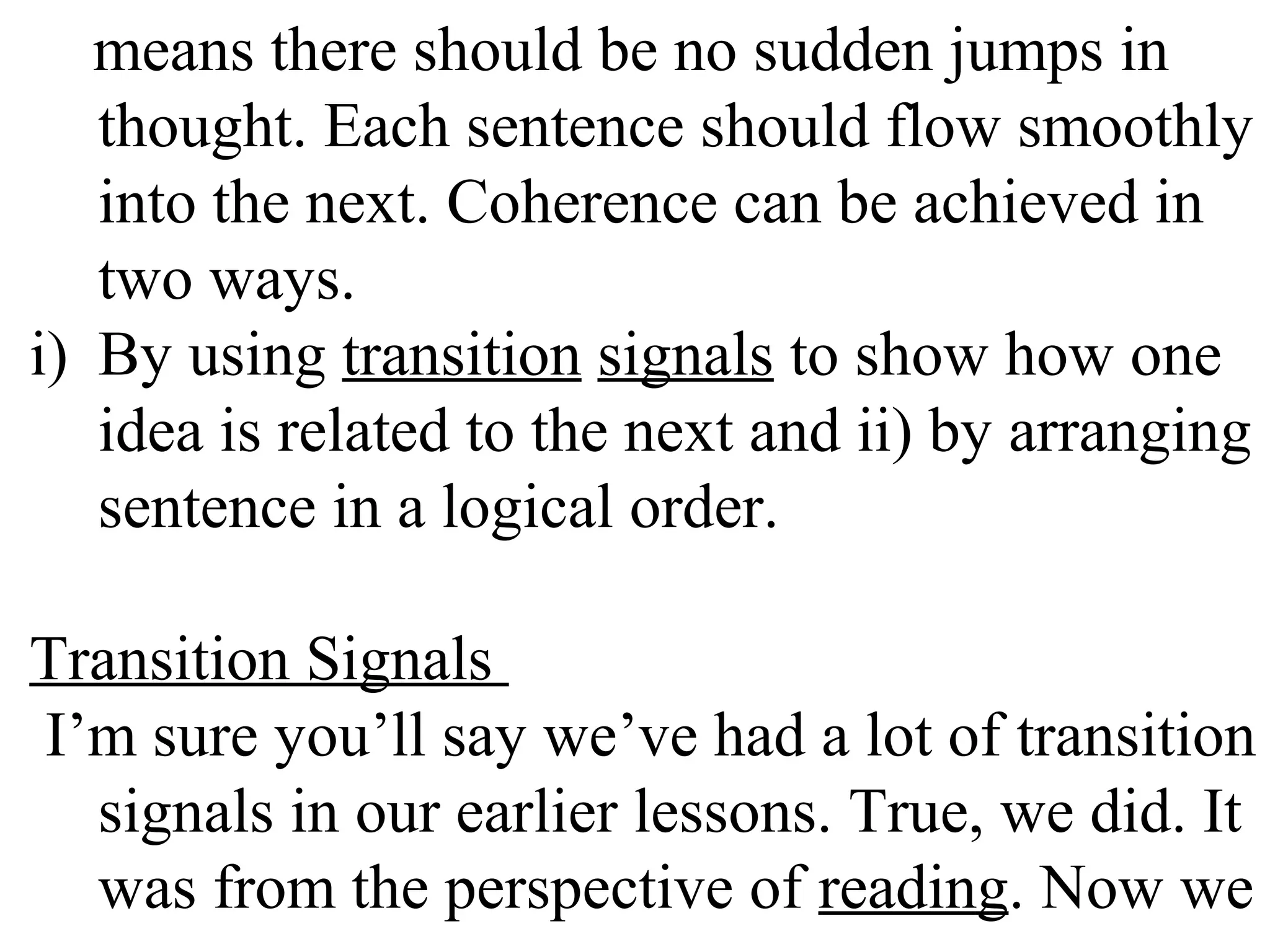 means there should be no sudden jumps in
thought. Each sentence should flow smoothly
into the next. Coherence can be achieved in
two ways.
i) By using transition signals to show how one
idea is related to the next and ii) by arranging
sentence in a logical order.
Transition Signals
I’m sure you’ll say we’ve had a lot of transition
signals in our earlier lessons. True, we did. It
was from the perspective of reading. Now we
 