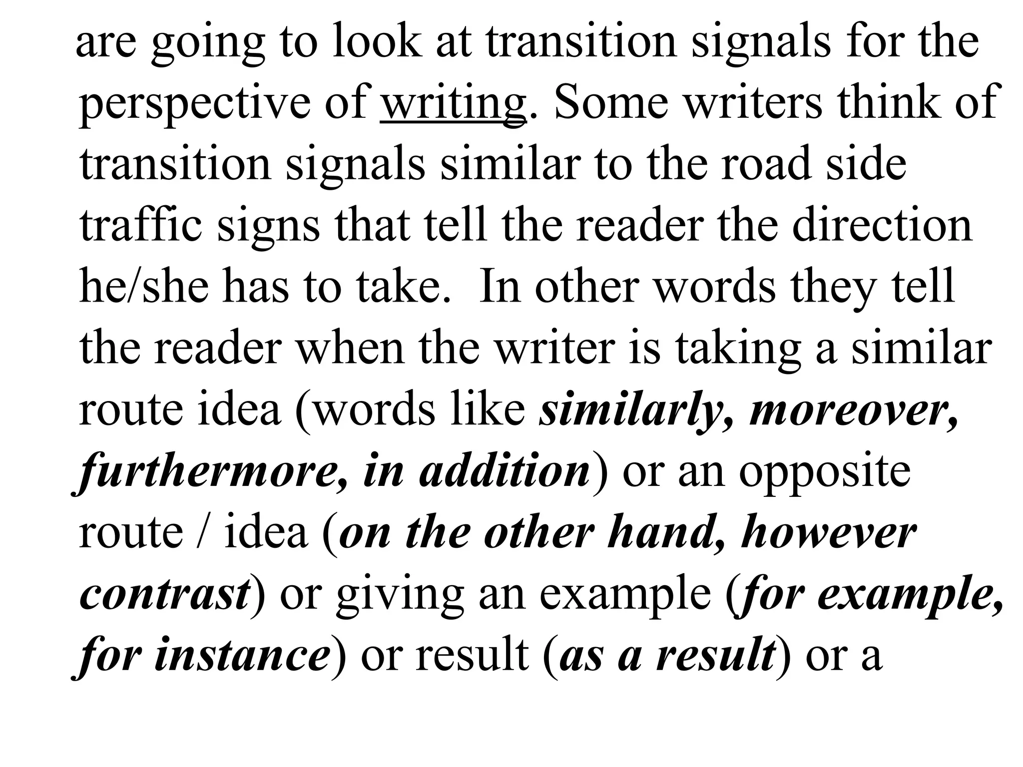 are going to look at transition signals for the
perspective of writing. Some writers think of
transition signals similar to the road side
traffic signs that tell the reader the direction
he/she has to take. In other words they tell
the reader when the writer is taking a similar
route idea (words like similarly, moreover,
furthermore, in addition) or an opposite
route / idea (on the other hand, however
contrast) or giving an example (for example,
for instance) or result (as a result) or a
 