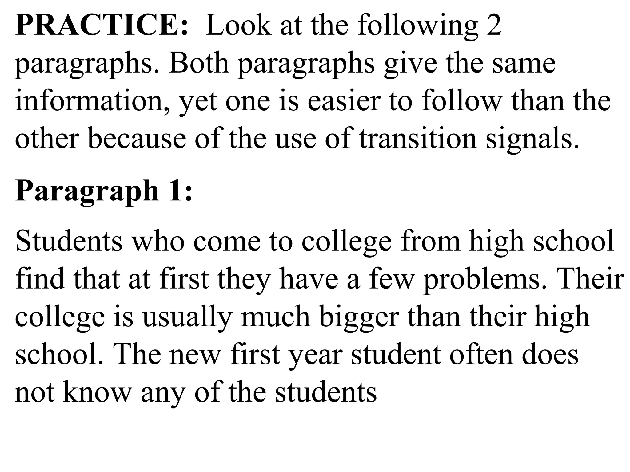 PRACTICE: Look at the following 2
paragraphs. Both paragraphs give the same
information, yet one is easier to follow than the
other because of the use of transition signals.
Paragraph 1:
Students who come to college from high school
find that at first they have a few problems. Their
college is usually much bigger than their high
school. The new first year student often does
not know any of the students
 