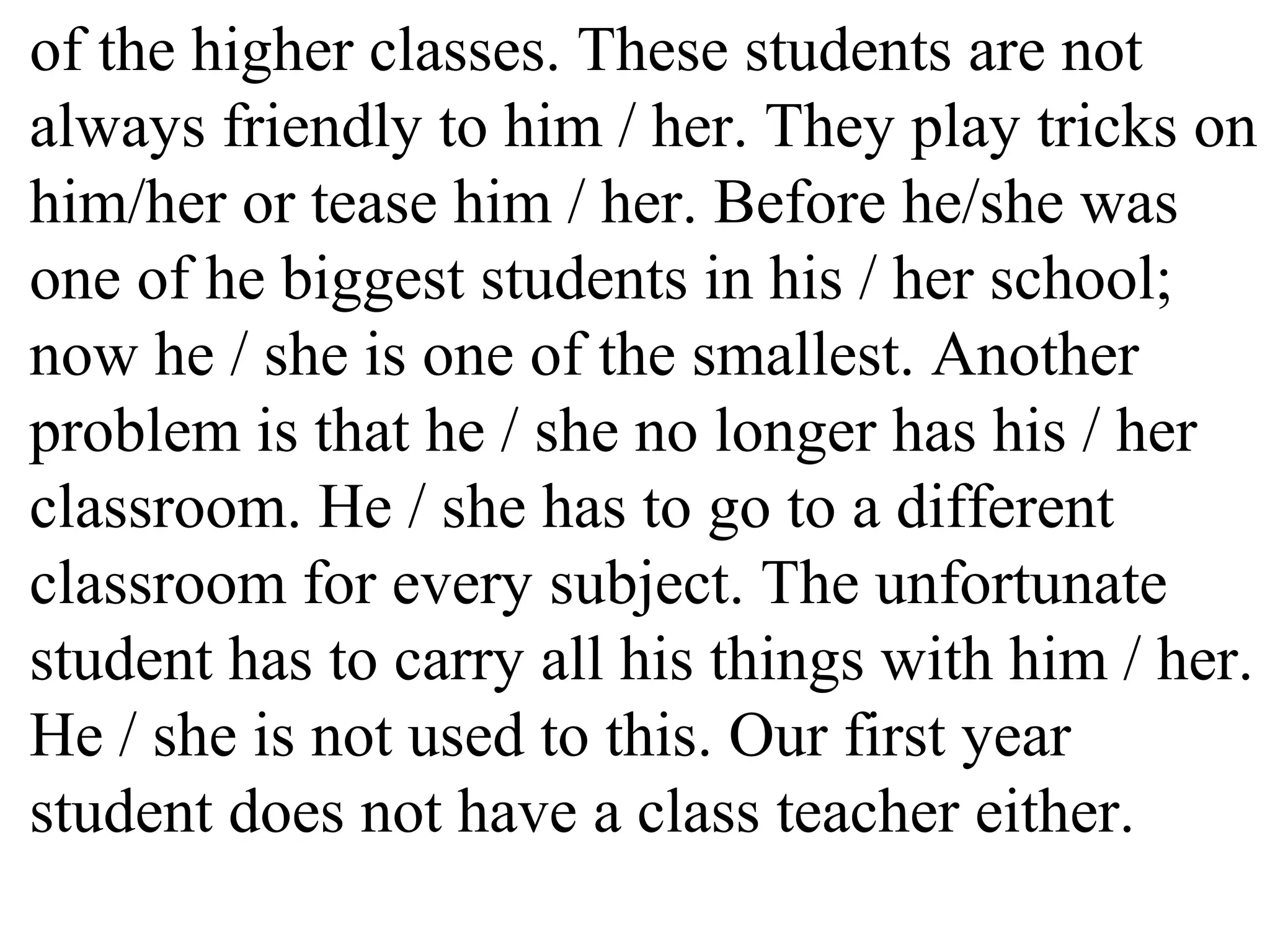 of the higher classes. These students are not
always friendly to him / her. They play tricks on
him/her or tease him / her. Before he/she was
one of he biggest students in his / her school;
now he / she is one of the smallest. Another
problem is that he / she no longer has his / her
classroom. He / she has to go to a different
classroom for every subject. The unfortunate
student has to carry all his things with him / her.
He / she is not used to this. Our first year
student does not have a class teacher either.
 