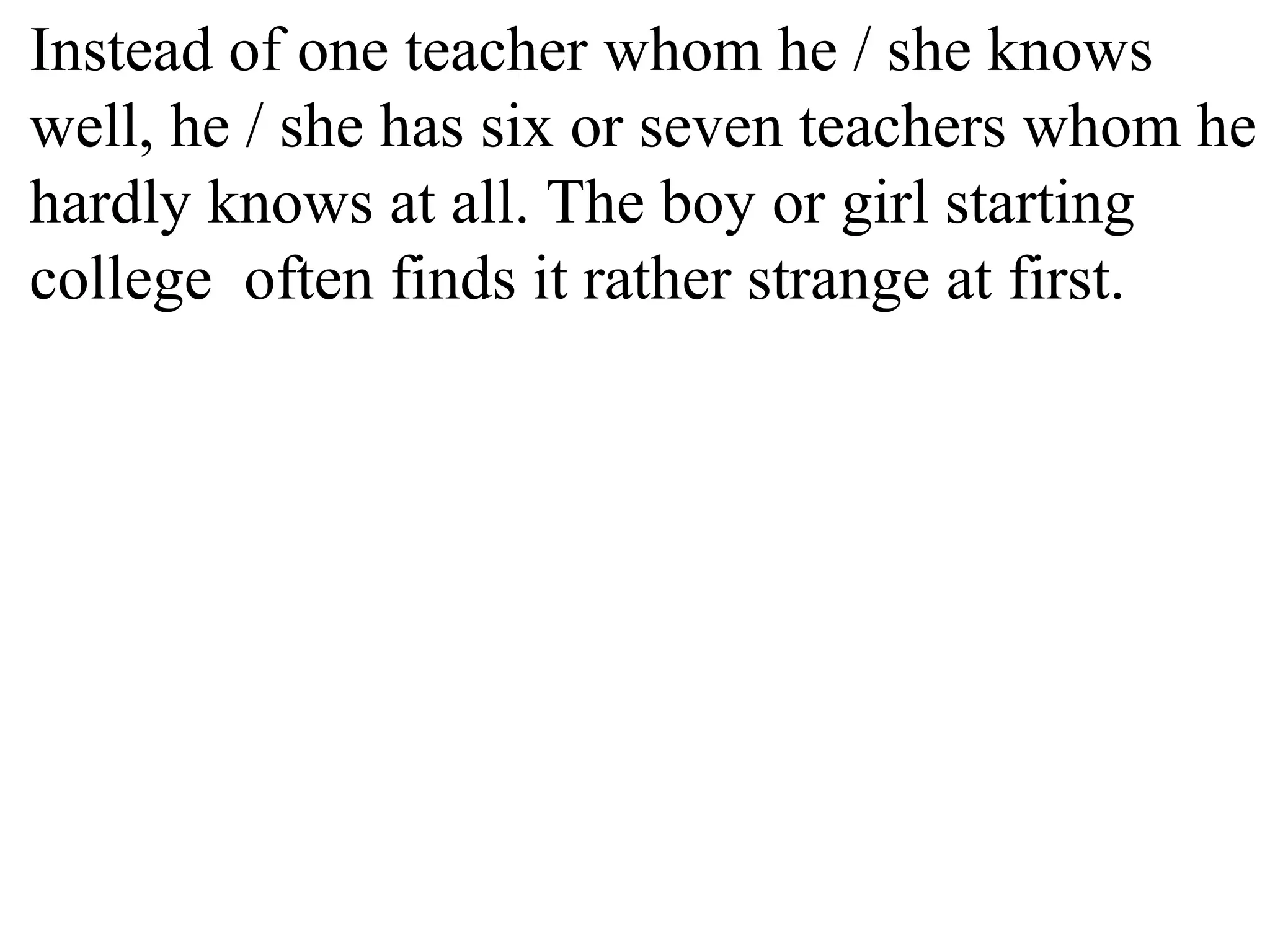 Instead of one teacher whom he / she knows
well, he / she has six or seven teachers whom he
hardly knows at all. The boy or girl starting
college often finds it rather strange at first.
 