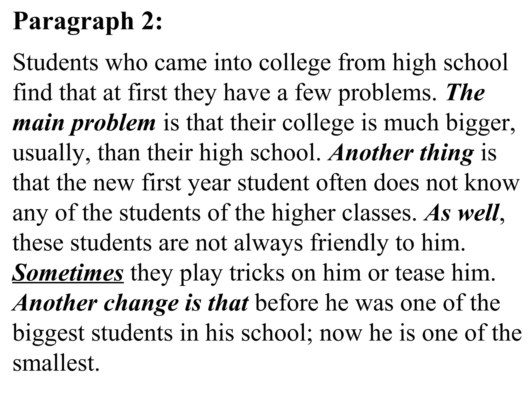 Paragraph 2:
Students who came into college from high school
find that at first they have a few problems. The
main problem is that their college is much bigger,
usually, than their high school. Another thing is
that the new first year student often does not know
any of the students of the higher classes. As well,
these students are not always friendly to him.
Sometimes they play tricks on him or tease him.
Another change is that before he was one of the
biggest students in his school; now he is one of the
smallest.
 