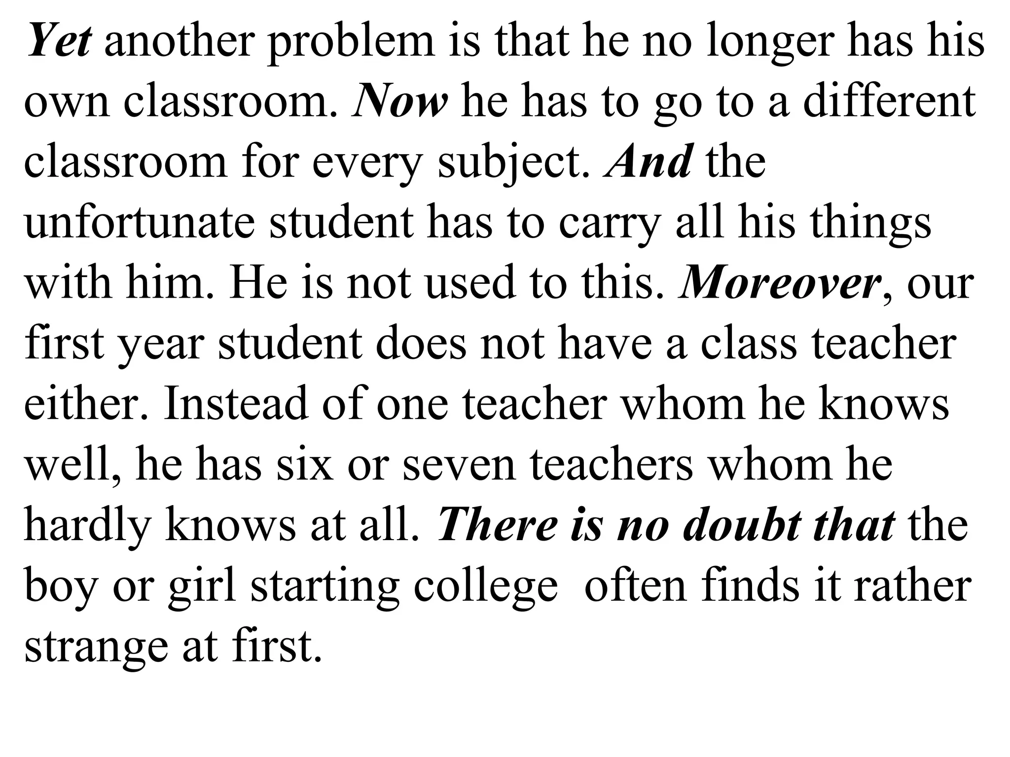 Yet another problem is that he no longer has his
own classroom. Now he has to go to a different
classroom for every subject. And the
unfortunate student has to carry all his things
with him. He is not used to this. Moreover, our
first year student does not have a class teacher
either. Instead of one teacher whom he knows
well, he has six or seven teachers whom he
hardly knows at all. There is no doubt that the
boy or girl starting college often finds it rather
strange at first.
 