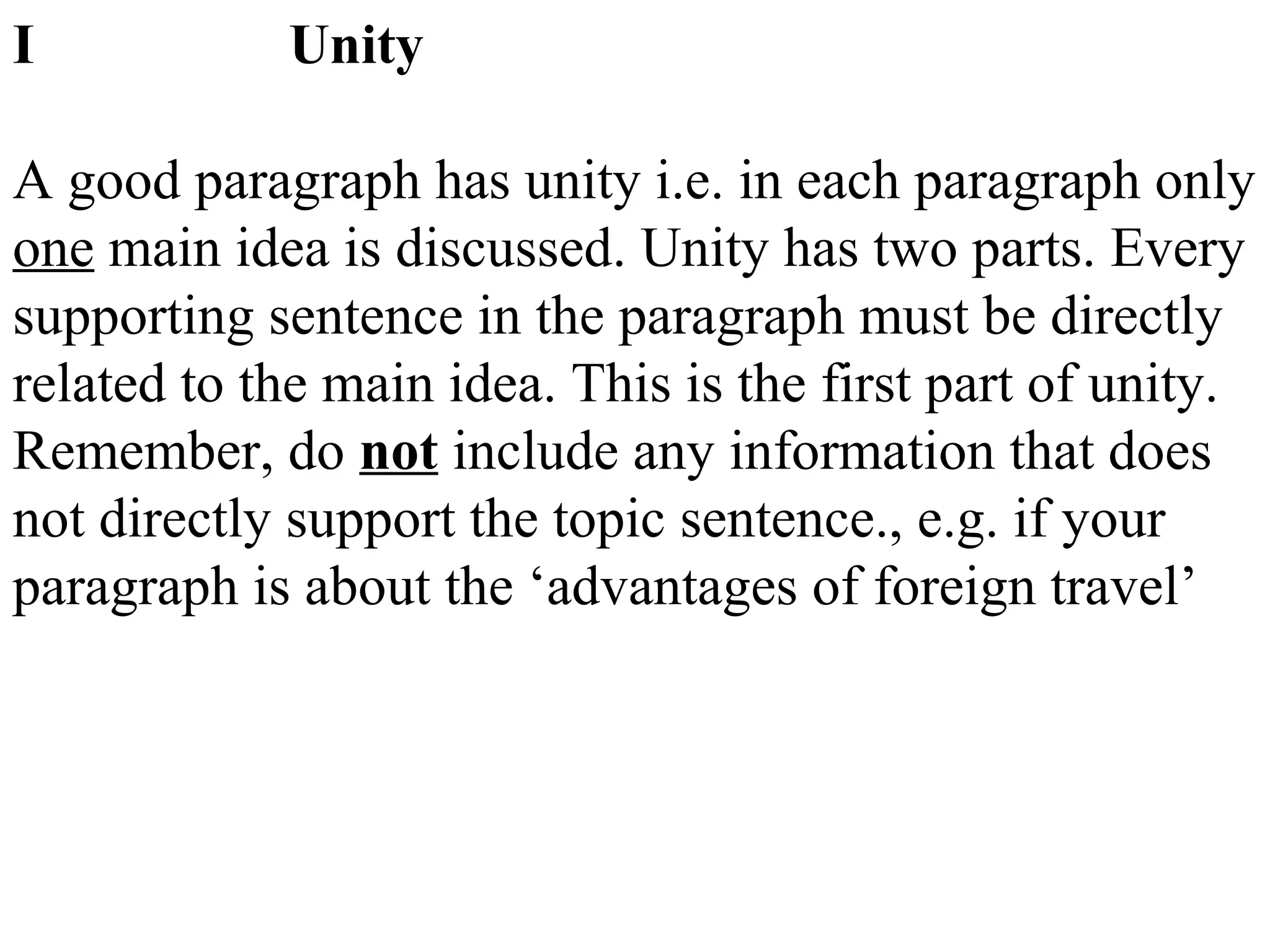 I Unity
A good paragraph has unity i.e. in each paragraph only
one main idea is discussed. Unity has two parts. Every
supporting sentence in the paragraph must be directly
related to the main idea. This is the first part of unity.
Remember, do not include any information that does
not directly support the topic sentence., e.g. if your
paragraph is about the ‘advantages of foreign travel’
 