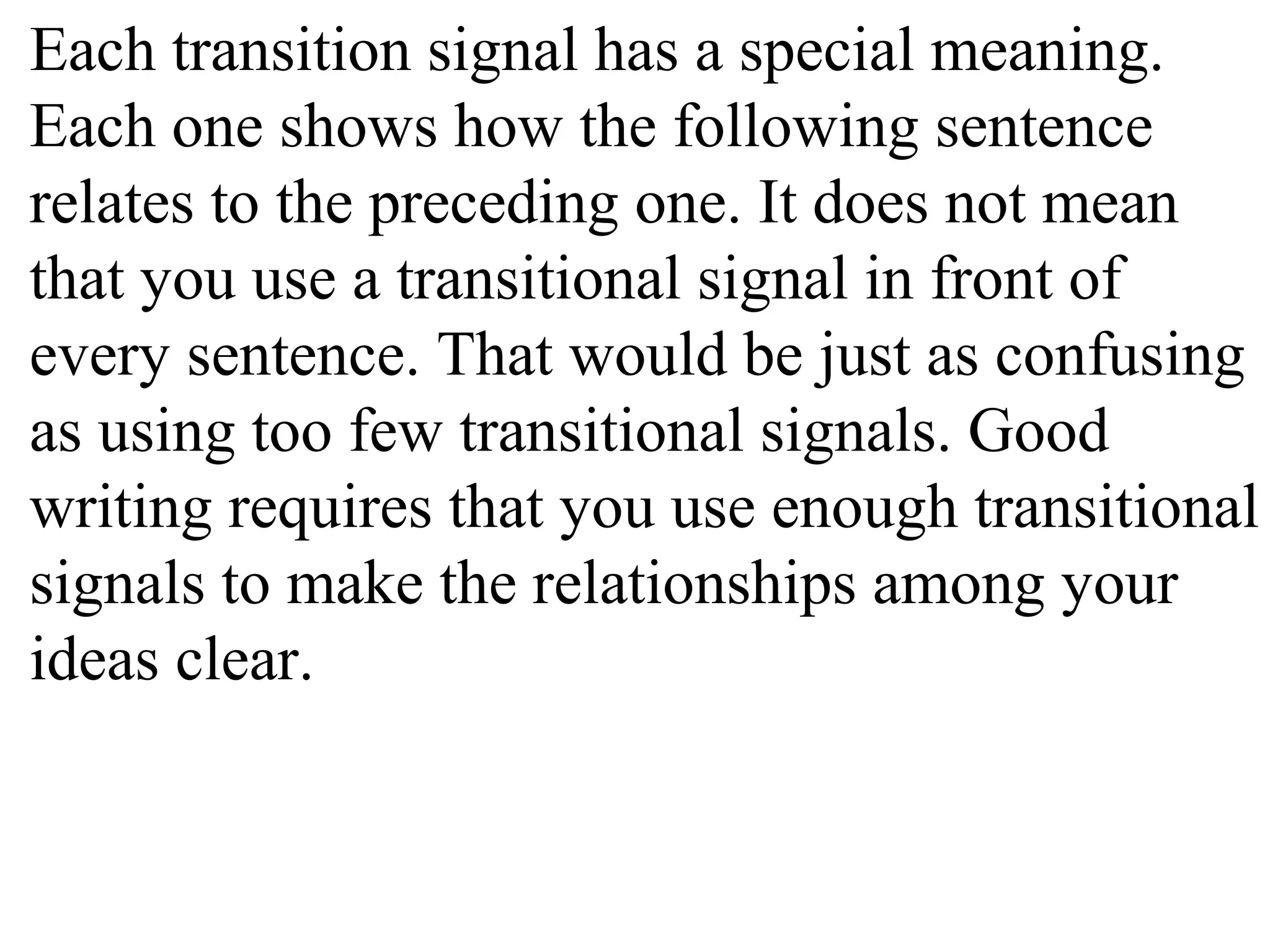Each transition signal has a special meaning.
Each one shows how the following sentence
relates to the preceding one. It does not mean
that you use a transitional signal in front of
every sentence. That would be just as confusing
as using too few transitional signals. Good
writing requires that you use enough transitional
signals to make the relationships among your
ideas clear.
 