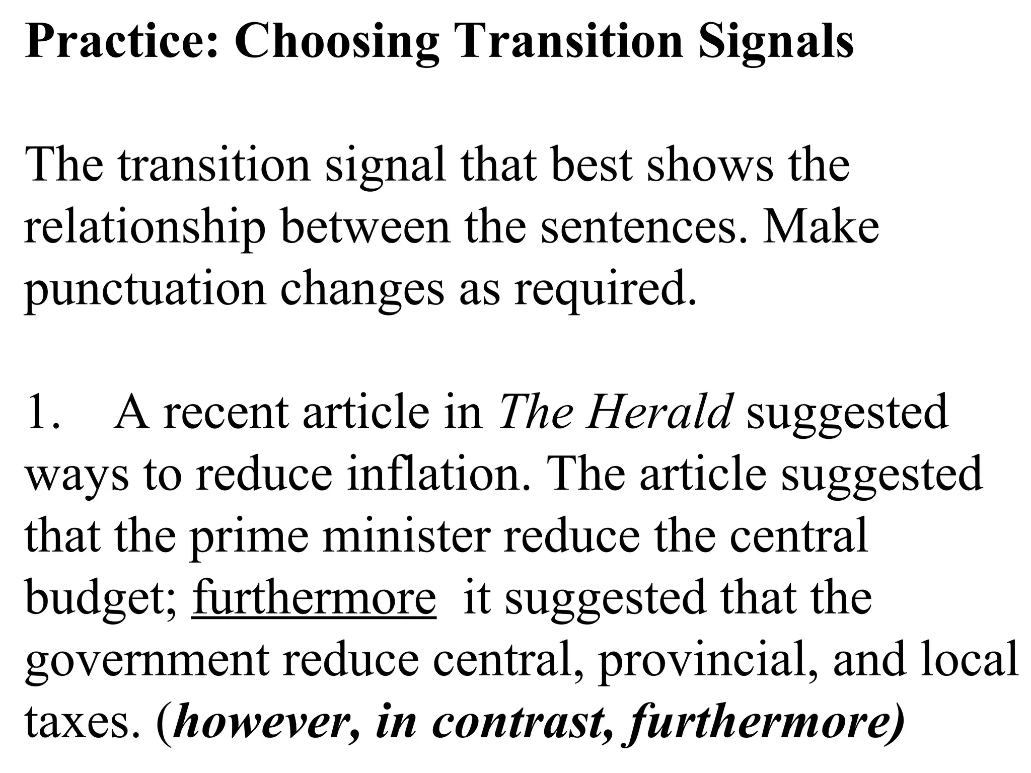 Practice: Choosing Transition Signals
The transition signal that best shows the
relationship between the sentences. Make
punctuation changes as required.
1. A recent article in The Herald suggested
ways to reduce inflation. The article suggested
that the prime minister reduce the central
budget; furthermore it suggested that the
government reduce central, provincial, and local
taxes. (however, in contrast, furthermore)
 
