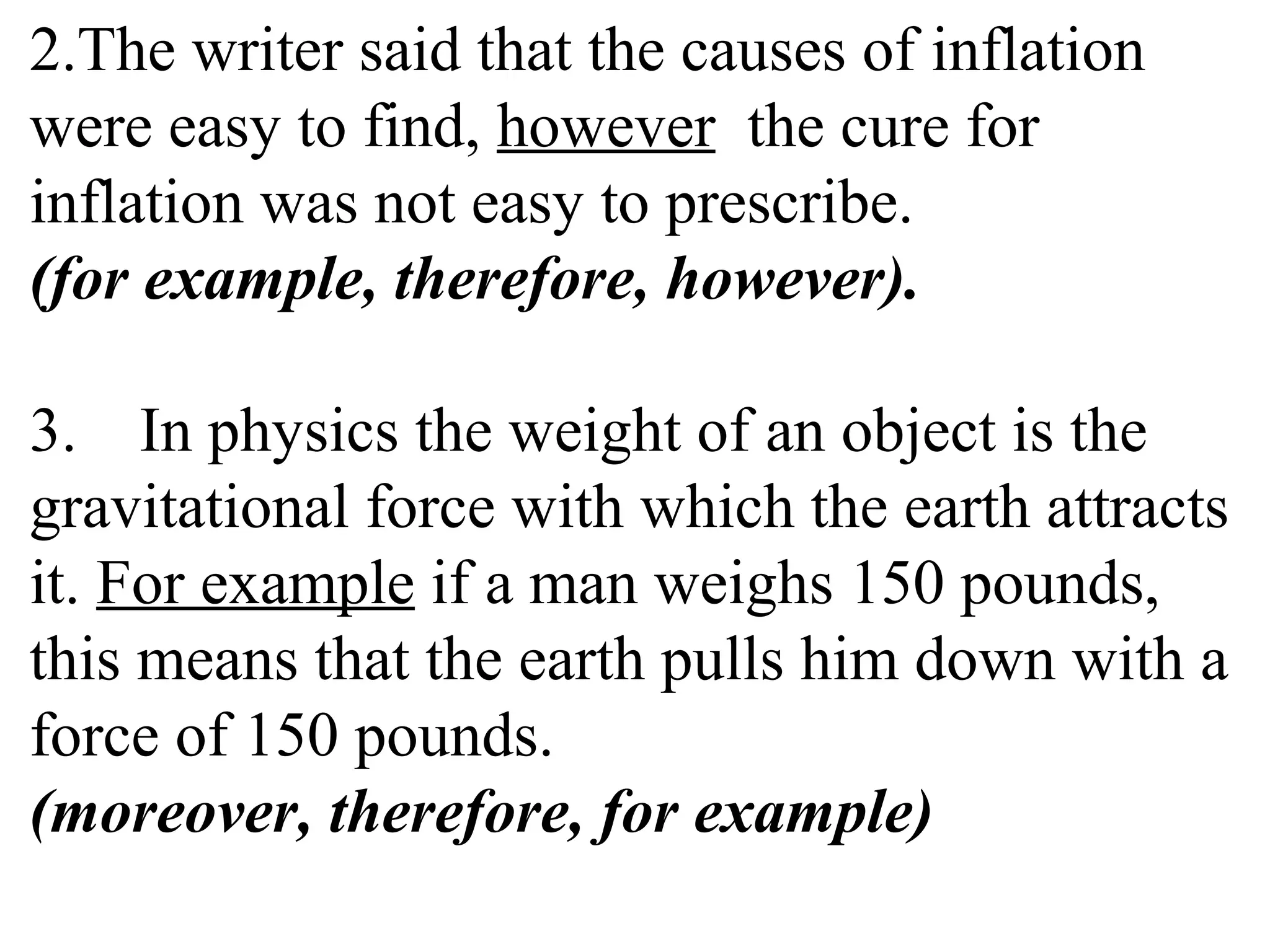 2.The writer said that the causes of inflation
were easy to find, however the cure for
inflation was not easy to prescribe.
(for example, therefore, however).
3. In physics the weight of an object is the
gravitational force with which the earth attracts
it. For example if a man weighs 150 pounds,
this means that the earth pulls him down with a
force of 150 pounds.
(moreover, therefore, for example)
 
