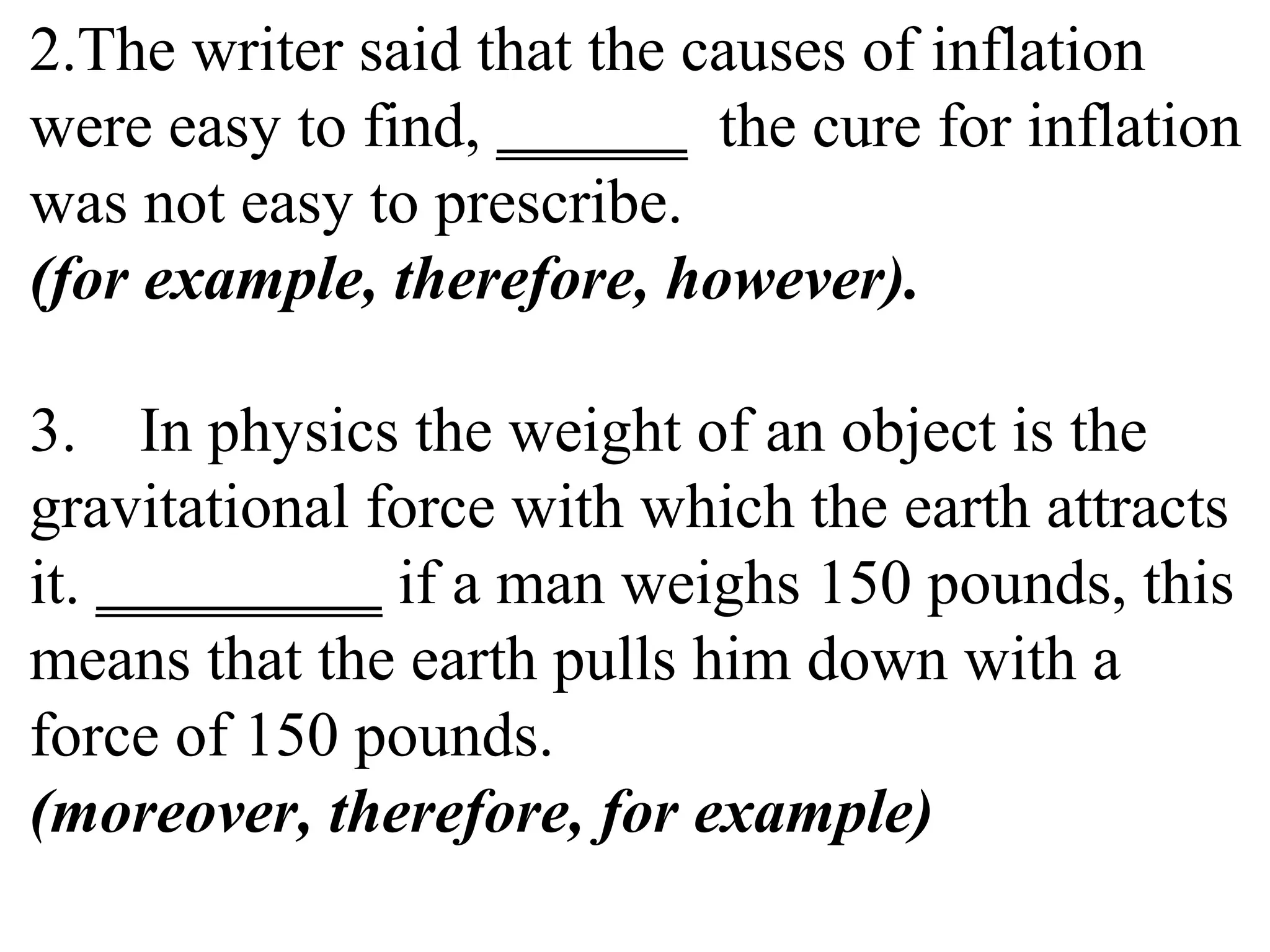 2.The writer said that the causes of inflation
were easy to find, ______ the cure for inflation
was not easy to prescribe.
(for example, therefore, however).
3. In physics the weight of an object is the
gravitational force with which the earth attracts
it. _________ if a man weighs 150 pounds, this
means that the earth pulls him down with a
force of 150 pounds.
(moreover, therefore, for example)
 