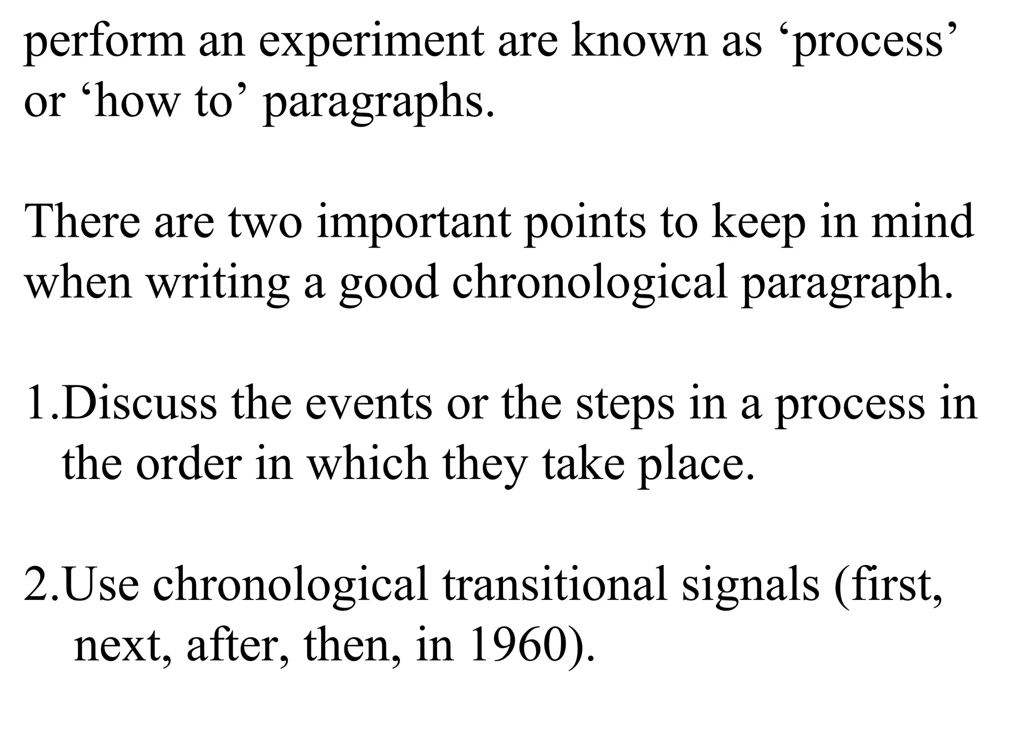 perform an experiment are known as ‘process’
or ‘how to’ paragraphs.
There are two important points to keep in mind
when writing a good chronological paragraph.
1.Discuss the events or the steps in a process in
the order in which they take place.
2.Use chronological transitional signals (first,
next, after, then, in 1960).
 