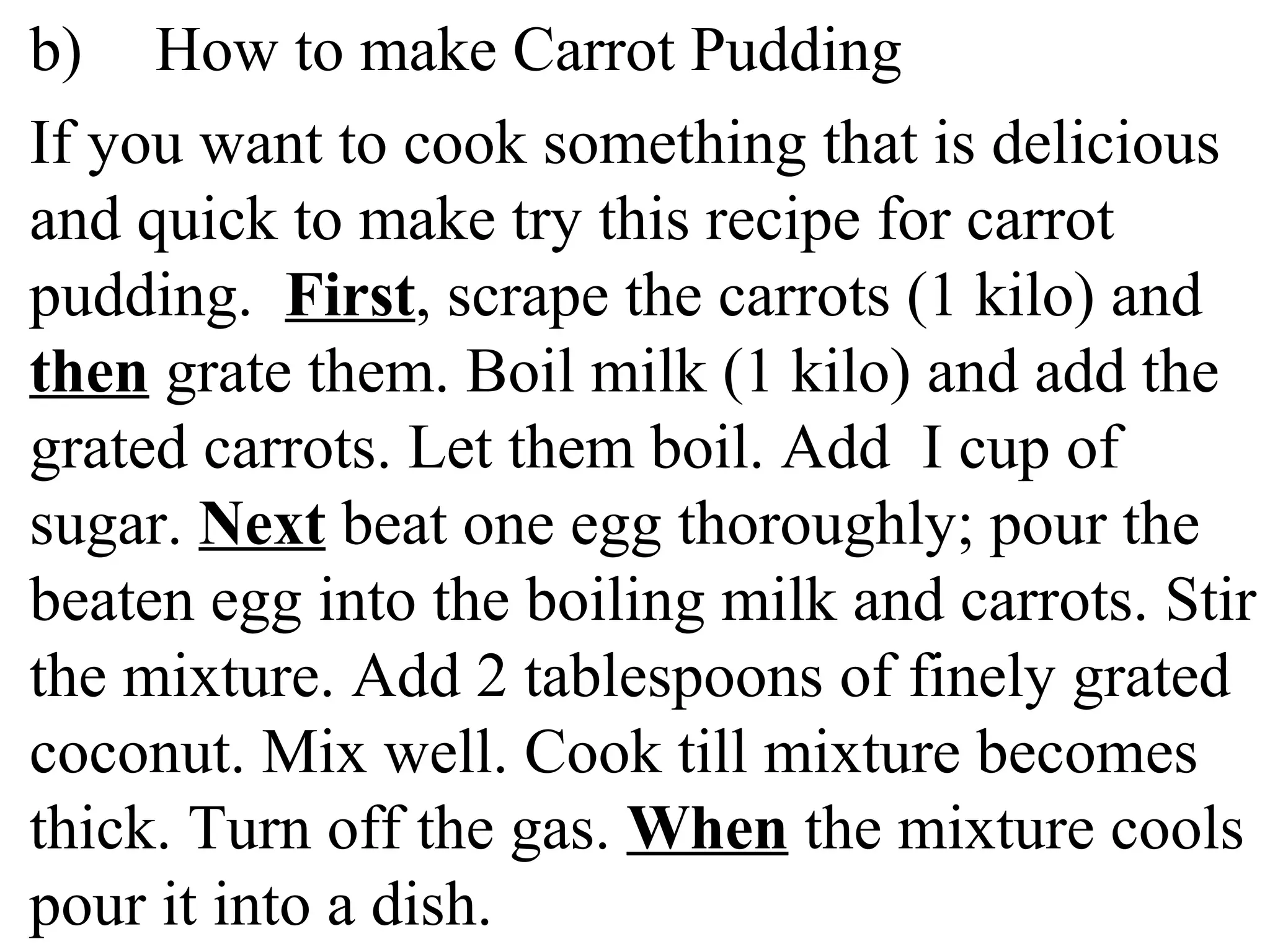 b) How to make Carrot Pudding
If you want to cook something that is delicious
and quick to make try this recipe for carrot
pudding. First, scrape the carrots (1 kilo) and
then grate them. Boil milk (1 kilo) and add the
grated carrots. Let them boil. Add I cup of
sugar. Next beat one egg thoroughly; pour the
beaten egg into the boiling milk and carrots. Stir
the mixture. Add 2 tablespoons of finely grated
coconut. Mix well. Cook till mixture becomes
thick. Turn off the gas. When the mixture cools
pour it into a dish.
 