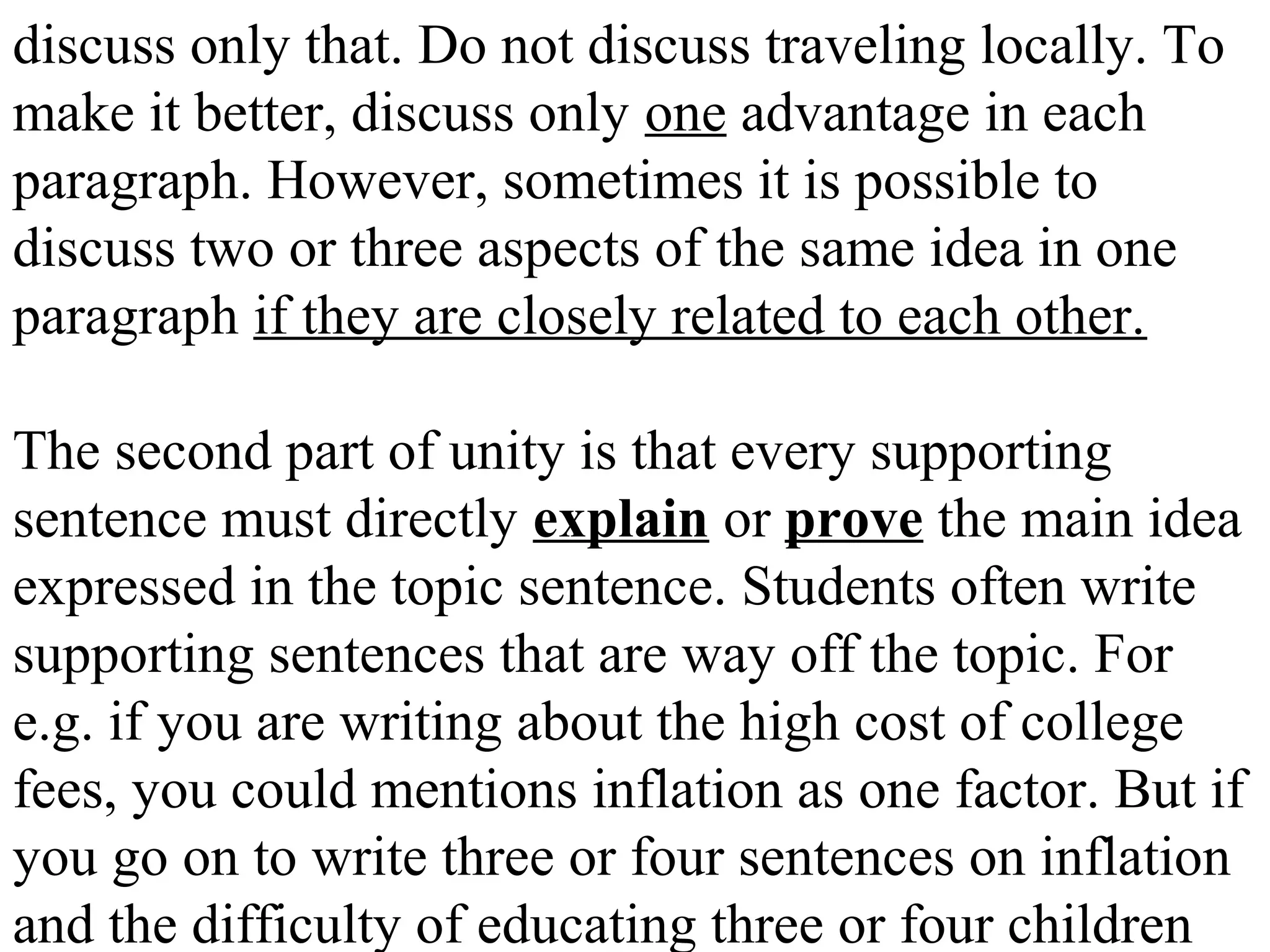 discuss only that. Do not discuss traveling locally. To
make it better, discuss only one advantage in each
paragraph. However, sometimes it is possible to
discuss two or three aspects of the same idea in one
paragraph if they are closely related to each other.
The second part of unity is that every supporting
sentence must directly explain or prove the main idea
expressed in the topic sentence. Students often write
supporting sentences that are way off the topic. For
e.g. if you are writing about the high cost of college
fees, you could mentions inflation as one factor. But if
you go on to write three or four sentences on inflation
and the difficulty of educating three or four children
 