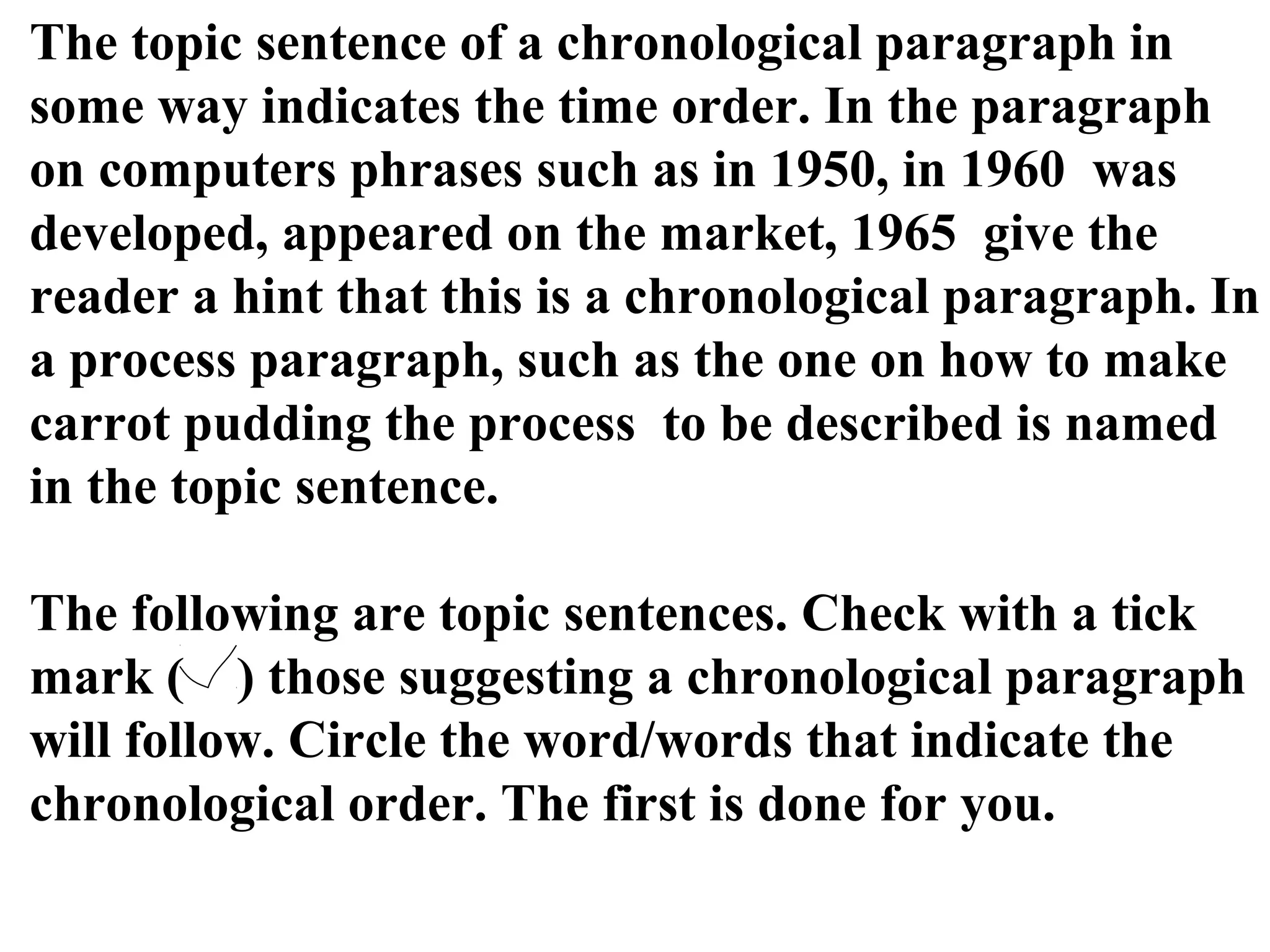 The topic sentence of a chronological paragraph in
some way indicates the time order. In the paragraph
on computers phrases such as in 1950, in 1960 was
developed, appeared on the market, 1965 give the
reader a hint that this is a chronological paragraph. In
a process paragraph, such as the one on how to make
carrot pudding the process to be described is named
in the topic sentence.
The following are topic sentences. Check with a tick
mark ( ) those suggesting a chronological paragraph
will follow. Circle the word/words that indicate the
chronological order. The first is done for you.
 