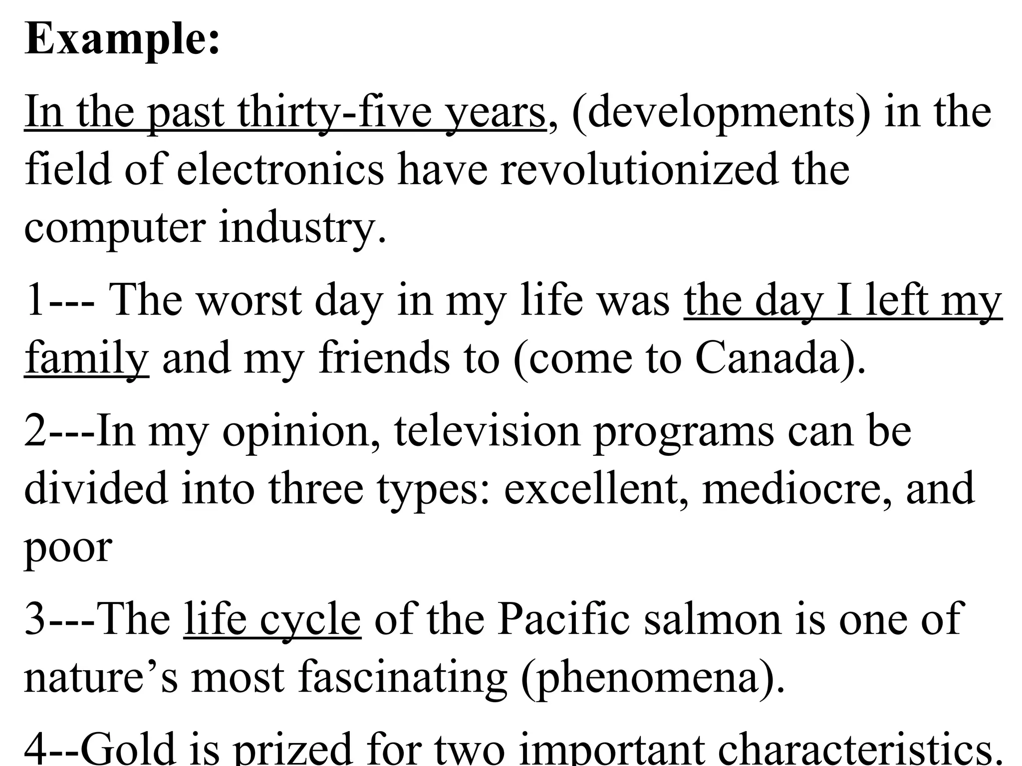 Example:
In the past thirty-five years, (developments) in the
field of electronics have revolutionized the
computer industry.
1--- The worst day in my life was the day I left my
family and my friends to (come to Canada).
2---In my opinion, television programs can be
divided into three types: excellent, mediocre, and
poor
3---The life cycle of the Pacific salmon is one of
nature’s most fascinating (phenomena).
4--Gold is prized for two important characteristics.
 