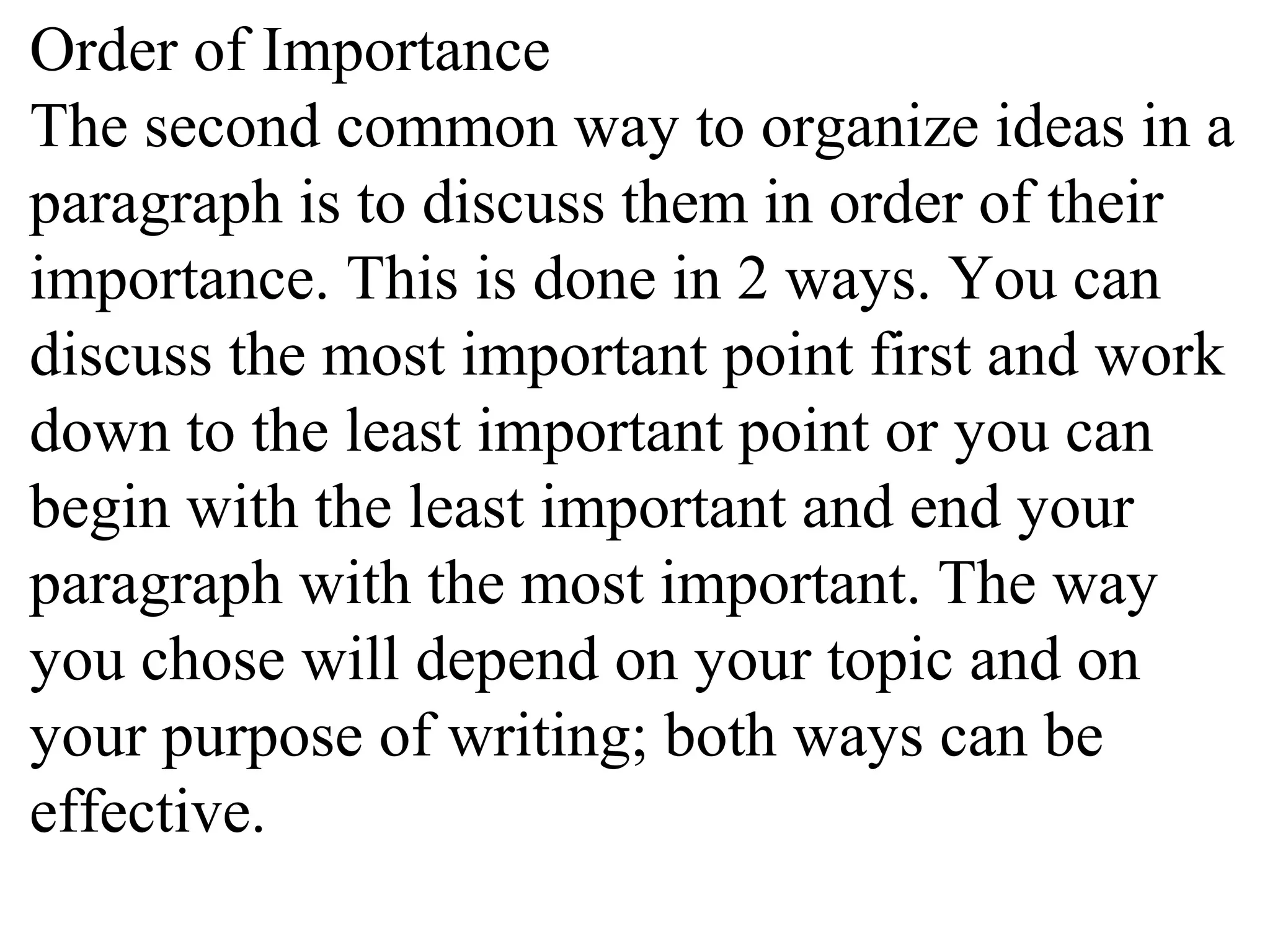 Order of Importance
The second common way to organize ideas in a
paragraph is to discuss them in order of their
importance. This is done in 2 ways. You can
discuss the most important point first and work
down to the least important point or you can
begin with the least important and end your
paragraph with the most important. The way
you chose will depend on your topic and on
your purpose of writing; both ways can be
effective.
 