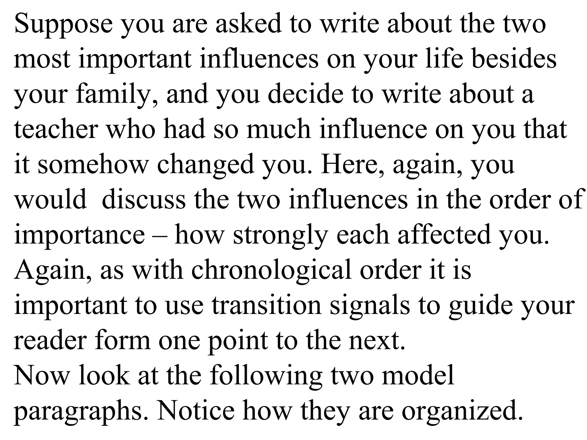 Suppose you are asked to write about the two
most important influences on your life besides
your family, and you decide to write about a
teacher who had so much influence on you that
it somehow changed you. Here, again, you
would discuss the two influences in the order of
importance – how strongly each affected you.
Again, as with chronological order it is
important to use transition signals to guide your
reader form one point to the next.
Now look at the following two model
paragraphs. Notice how they are organized.
 