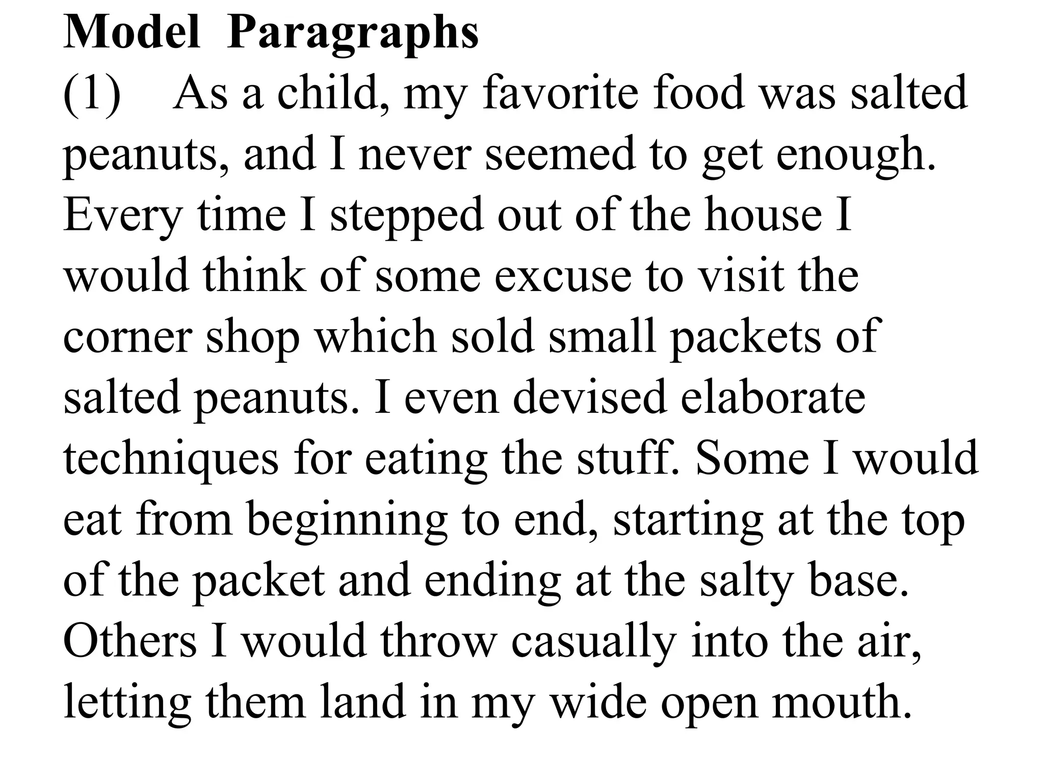 Model Paragraphs
(1) As a child, my favorite food was salted
peanuts, and I never seemed to get enough.
Every time I stepped out of the house I
would think of some excuse to visit the
corner shop which sold small packets of
salted peanuts. I even devised elaborate
techniques for eating the stuff. Some I would
eat from beginning to end, starting at the top
of the packet and ending at the salty base.
Others I would throw casually into the air,
letting them land in my wide open mouth.
 
