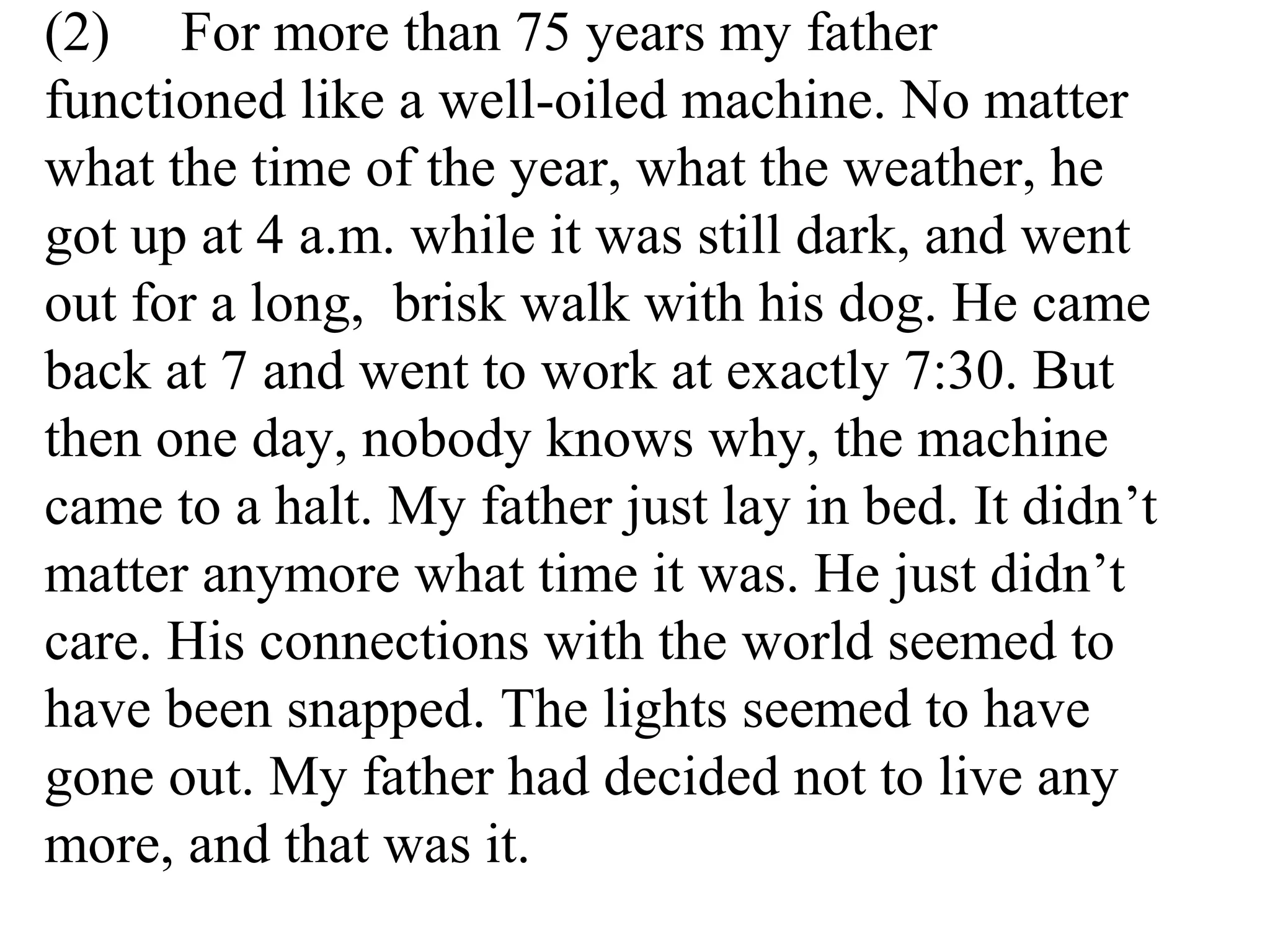 (2) For more than 75 years my father
functioned like a well-oiled machine. No matter
what the time of the year, what the weather, he
got up at 4 a.m. while it was still dark, and went
out for a long, brisk walk with his dog. He came
back at 7 and went to work at exactly 7:30. But
then one day, nobody knows why, the machine
came to a halt. My father just lay in bed. It didn’t
matter anymore what time it was. He just didn’t
care. His connections with the world seemed to
have been snapped. The lights seemed to have
gone out. My father had decided not to live any
more, and that was it.
 