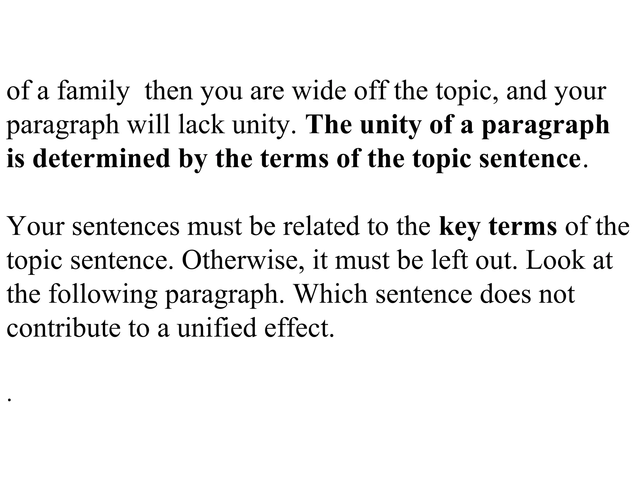of a family then you are wide off the topic, and your
paragraph will lack unity. The unity of a paragraph
is determined by the terms of the topic sentence.
Your sentences must be related to the key terms of the
topic sentence. Otherwise, it must be left out. Look at
the following paragraph. Which sentence does not
contribute to a unified effect.
.
 