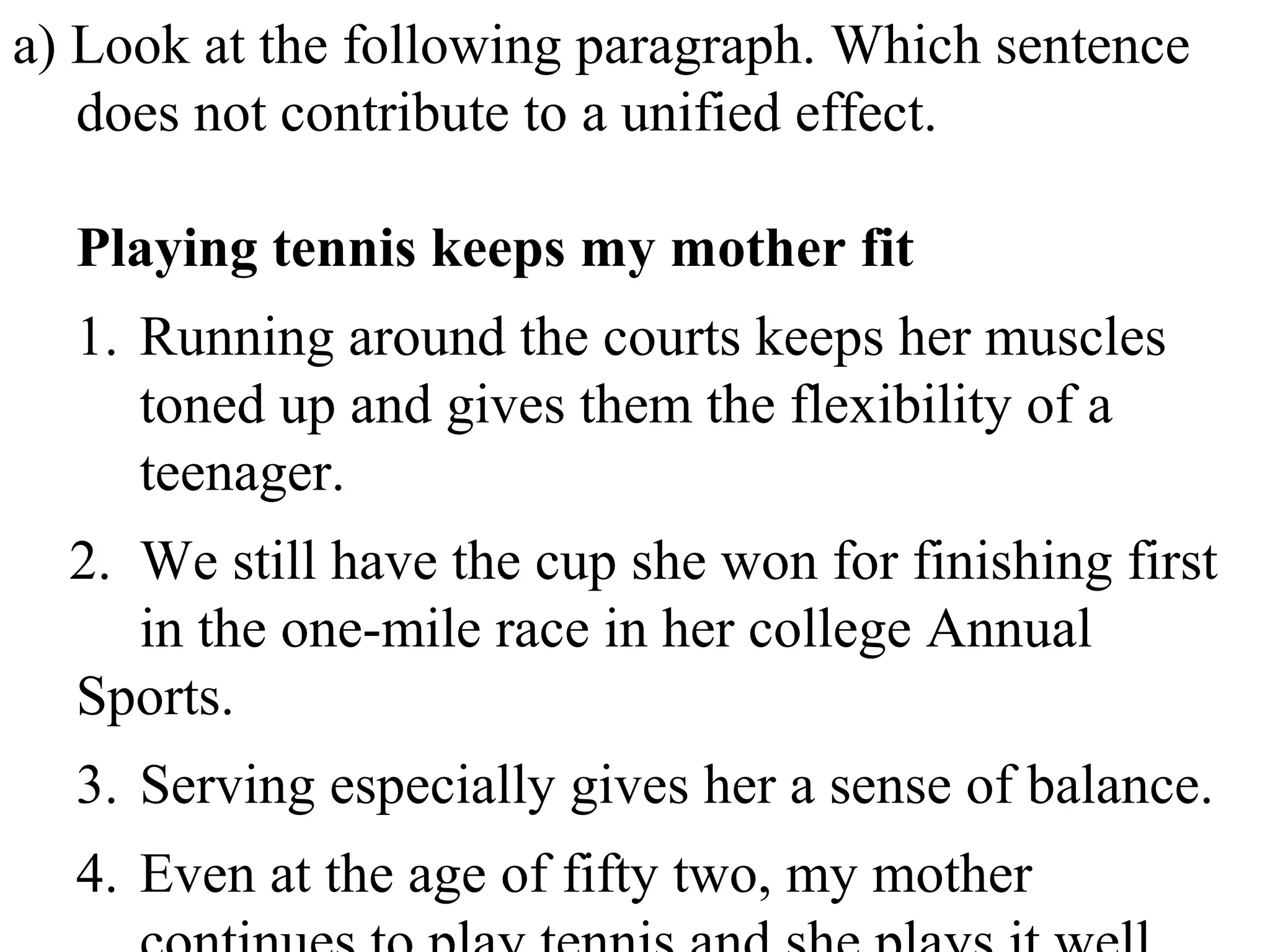 a) Look at the following paragraph. Which sentence
does not contribute to a unified effect.
Playing tennis keeps my mother fit
1. Running around the courts keeps her muscles
toned up and gives them the flexibility of a
teenager.
2. We still have the cup she won for finishing first
in the one-mile race in her college Annual
Sports.
3. Serving especially gives her a sense of balance.
4. Even at the age of fifty two, my mother
 