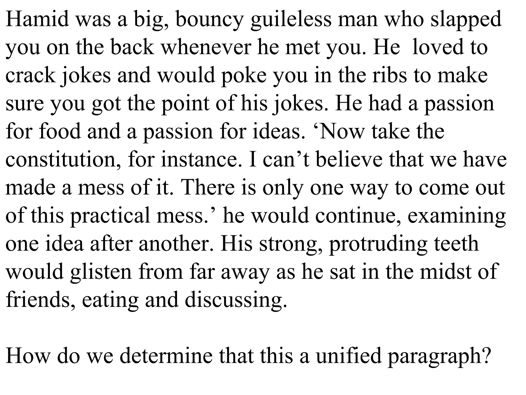 Hamid was a big, bouncy guileless man who slapped
you on the back whenever he met you. He loved to
crack jokes and would poke you in the ribs to make
sure you got the point of his jokes. He had a passion
for food and a passion for ideas. ‘Now take the
constitution, for instance. I can’t believe that we have
made a mess of it. There is only one way to come out
of this practical mess.’ he would continue, examining
one idea after another. His strong, protruding teeth
would glisten from far away as he sat in the midst of
friends, eating and discussing.
How do we determine that this a unified paragraph?
 