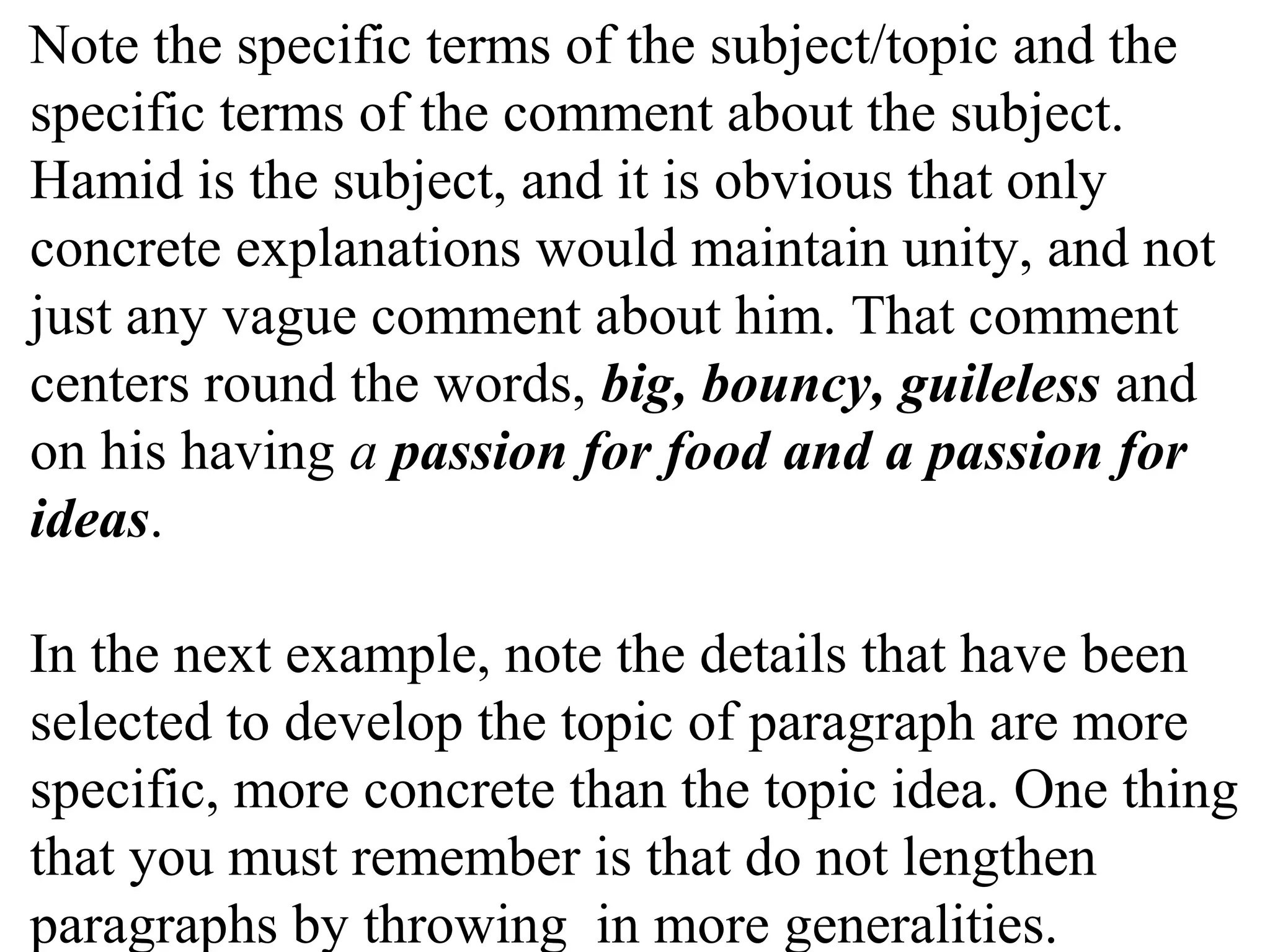 Note the specific terms of the subject/topic and the
specific terms of the comment about the subject.
Hamid is the subject, and it is obvious that only
concrete explanations would maintain unity, and not
just any vague comment about him. That comment
centers round the words, big, bouncy, guileless and
on his having a passion for food and a passion for
ideas.
In the next example, note the details that have been
selected to develop the topic of paragraph are more
specific, more concrete than the topic idea. One thing
that you must remember is that do not lengthen
paragraphs by throwing in more generalities.
 