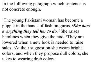 In the following paragraph which sentence is
not concrete enough.
1
The young Pakistani woman has become a
puppet in the hands of fashion gurus. 2
She does
everything they tell her to do. 3
She raises
hemlines when they give the nod. 4
They are
lowered when a new look is needed to raise
sales. 5
At their suggestion she wears bright
colors, and when they propose dull colors, she
takes to wearing drab colors.
 