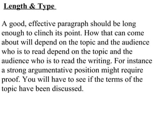 Length & Type
A good, effective paragraph should be long
enough to clinch its point. How that can come
about will depend on the topic and the audience
who is to read depend on the topic and the
audience who is to read the writing. For instance
a strong argumentative position might require
proof. You will have to see if the terms of the
topic have been discussed.
 