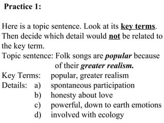 Practice 1:
Here is a topic sentence. Look at its key terms.
Then decide which detail would not be related to
the key term.
Topic sentence: Folk songs are popular because
of their greater realism.
Key Terms: popular, greater realism
Details: a) spontaneous participation
b) honesty about love
c) powerful, down to earth emotions
d) involved with ecology
 