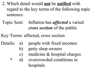 2. Which detail would not be unified with
regard to the key terms of the following topic
sentence.
Topic Sent: Inflation has affected a varied
cross section of the public
Key Terms: affected, cross section
Details: a) people with fixed incomes
b) petty shop owners
c) medicine & hospital charges
* d) overcrowded conditions in
hospitals
 