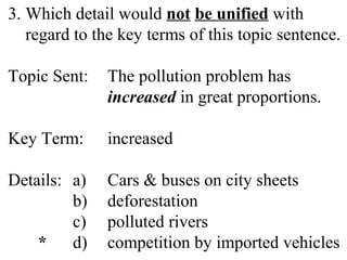 3. Which detail would not be unified with
regard to the key terms of this topic sentence.
Topic Sent: The pollution problem has
increased in great proportions.
Key Term: increased
Details: a) Cars & buses on city sheets
b) deforestation
c) polluted rivers
* d) competition by imported vehicles
 