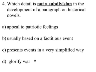 4. Which detail is not a subdivision in the
development of a paragraph on historical
novels.
a) appeal to patriotic feelings
b) usually based on a factitious event
c) presents events in a very simplified way
d) glorify war *
 