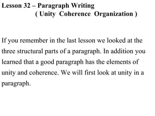 Lesson 32 – Paragraph Writing
( Unity Coherence Organization )
If you remember in the last lesson we looked at the
three structural parts of a paragraph. In addition you
learned that a good paragraph has the elements of
unity and coherence. We will first look at unity in a
paragraph.
 