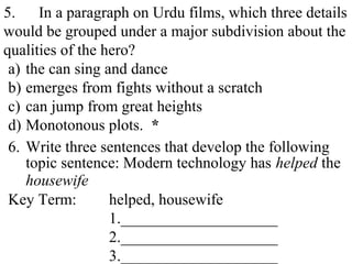 5. In a paragraph on Urdu films, which three details
would be grouped under a major subdivision about the
qualities of the hero?
a) the can sing and dance
b) emerges from fights without a scratch
c) can jump from great heights
d) Monotonous plots. *
6. Write three sentences that develop the following
topic sentence: Modern technology has helped the
housewife
Key Term: helped, housewife
1.____________________
2.____________________
3.____________________
 