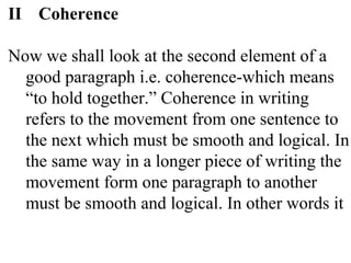 II Coherence
Now we shall look at the second element of a
good paragraph i.e. coherence-which means
“to hold together.” Coherence in writing
refers to the movement from one sentence to
the next which must be smooth and logical. In
the same way in a longer piece of writing the
movement form one paragraph to another
must be smooth and logical. In other words it
 