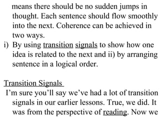 means there should be no sudden jumps in
thought. Each sentence should flow smoothly
into the next. Coherence can be achieved in
two ways.
i) By using transition signals to show how one
idea is related to the next and ii) by arranging
sentence in a logical order.
Transition Signals
I’m sure you’ll say we’ve had a lot of transition
signals in our earlier lessons. True, we did. It
was from the perspective of reading. Now we
 