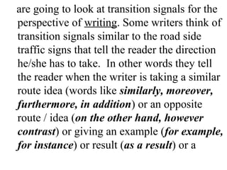 are going to look at transition signals for the
perspective of writing. Some writers think of
transition signals similar to the road side
traffic signs that tell the reader the direction
he/she has to take. In other words they tell
the reader when the writer is taking a similar
route idea (words like similarly, moreover,
furthermore, in addition) or an opposite
route / idea (on the other hand, however
contrast) or giving an example (for example,
for instance) or result (as a result) or a
 