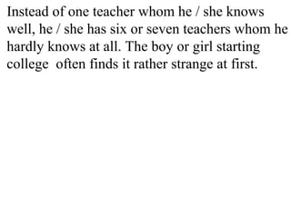 Instead of one teacher whom he / she knows
well, he / she has six or seven teachers whom he
hardly knows at all. The boy or girl starting
college often finds it rather strange at first.
 
