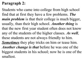 Paragraph 2:
Students who came into college from high school
find that at first they have a few problems. The
main problem is that their college is much bigger,
usually, than their high school. Another thing is
that the new first year student often does not know
any of the students of the higher classes. As well,
these students are not always friendly to him.
Sometimes they play tricks on him or tease him.
Another change is that before he was one of the
biggest students in his school; now he is one of the
smallest.
 