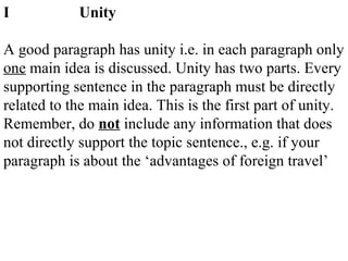 I Unity
A good paragraph has unity i.e. in each paragraph only
one main idea is discussed. Unity has two parts. Every
supporting sentence in the paragraph must be directly
related to the main idea. This is the first part of unity.
Remember, do not include any information that does
not directly support the topic sentence., e.g. if your
paragraph is about the ‘advantages of foreign travel’
 
