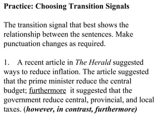 Practice: Choosing Transition Signals
The transition signal that best shows the
relationship between the sentences. Make
punctuation changes as required.
1. A recent article in The Herald suggested
ways to reduce inflation. The article suggested
that the prime minister reduce the central
budget; furthermore it suggested that the
government reduce central, provincial, and local
taxes. (however, in contrast, furthermore)
 