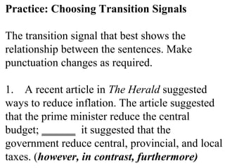 Practice: Choosing Transition Signals
The transition signal that best shows the
relationship between the sentences. Make
punctuation changes as required.
1. A recent article in The Herald suggested
ways to reduce inflation. The article suggested
that the prime minister reduce the central
budget; ______ it suggested that the
government reduce central, provincial, and local
taxes. (however, in contrast, furthermore)
 