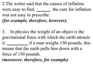 2.The writer said that the causes of inflation
were easy to find, ______ the cure for inflation
was not easy to prescribe.
(for example, therefore, however).
3. In physics the weight of an object is the
gravitational force with which the earth attracts
it. _________ if a man weighs 150 pounds, this
means that the earth pulls him down with a
force of 150 pounds.
(moreover, therefore, for example)
 