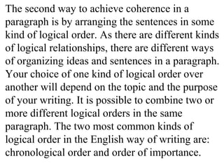 The second way to achieve coherence in a
paragraph is by arranging the sentences in some
kind of logical order. As there are different kinds
of logical relationships, there are different ways
of organizing ideas and sentences in a paragraph.
Your choice of one kind of logical order over
another will depend on the topic and the purpose
of your writing. It is possible to combine two or
more different logical orders in the same
paragraph. The two most common kinds of
logical order in the English way of writing are:
chronological order and order of importance.
 